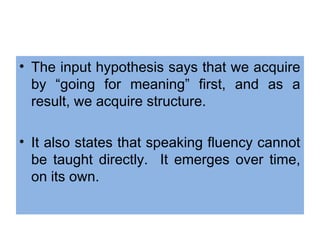 • The input hypothesis says that we acquire
by “going for meaning” first, and as a
result, we acquire structure.
• It also states that speaking fluency cannot
be taught directly. It emerges over time,
on its own.
 