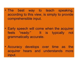 • The best way to teach speaking,
according to this view, is simply to provide
comprehensible input.
• Early speech will come when the acquirer
feels “ready:” It is typically not
grammatically accurate.
• Accuracy develops over time as the
acquirer hears and understands more
input.
 