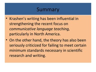 Summary
• Krashen’s writing has been influential in
strengthening the recent focus on
communicative language teaching,
particularly in North America.
• On the other hand, the theory has also been
seriously criticized for failing to meet certain
minimum standards necessary in scientific
research and writing.
 