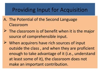 Providing Input for Acquisition
A. The Potential of the Second Language
Classroom
 The classroom is of benefit when it is the major
source of comprehensible input.
 When acquirers have rich sources of input
outside the class , and when they are proficient
enough to take advantage of it (i.e., understand
at least some of it), the classroom does not
make an important contribution.
 