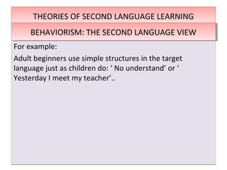 THEORIES OF SECOND LANGUAGE LEARNINGTHEORIES OF SECOND LANGUAGE LEARNING
For example:
Adult beginners use simple structures in the target
language just as children do: ‘ No understand’ or ‘
Yesterday I meet my teacher’..
For example:
Adult beginners use simple structures in the target
language just as children do: ‘ No understand’ or ‘
Yesterday I meet my teacher’..
BEHAVIORISM: THE SECOND LANGUAGE VIEWBEHAVIORISM: THE SECOND LANGUAGE VIEW
 