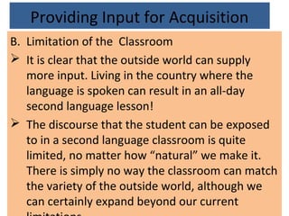 Providing Input for Acquisition
B. Limitation of the Classroom
 It is clear that the outside world can supply
more input. Living in the country where the
language is spoken can result in an all-day
second language lesson!
 The discourse that the student can be exposed
to in a second language classroom is quite
limited, no matter how “natural” we make it.
There is simply no way the classroom can match
the variety of the outside world, although we
can certainly expand beyond our current
 