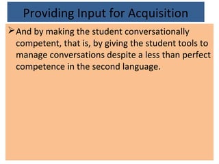 Providing Input for Acquisition
And by making the student conversationally
competent, that is, by giving the student tools to
manage conversations despite a less than perfect
competence in the second language.
 