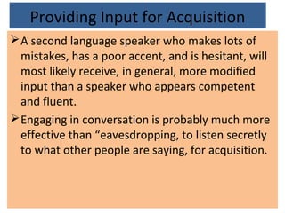 Providing Input for Acquisition
A second language speaker who makes lots of
mistakes, has a poor accent, and is hesitant, will
most likely receive, in general, more modified
input than a speaker who appears competent
and fluent.
Engaging in conversation is probably much more
effective than “eavesdropping, to listen secretly
to what other people are saying, for acquisition.
 