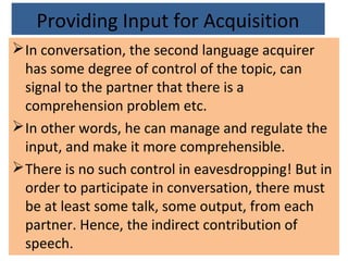 Providing Input for Acquisition
In conversation, the second language acquirer
has some degree of control of the topic, can
signal to the partner that there is a
comprehension problem etc.
In other words, he can manage and regulate the
input, and make it more comprehensible.
There is no such control in eavesdropping! But in
order to participate in conversation, there must
be at least some talk, some output, from each
partner. Hence, the indirect contribution of
speech.
 
