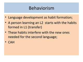 Behaviorism
• Language development as habit formation;
• A person learning an L2 starts with the habits
formed in L1 (transfer)
• These habits interfere with the new ones
needed for the second language;
• CAH
 