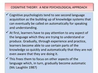 THEORIES OF SECOND LANGUAGE LEARNINGTHEORIES OF SECOND LANGUAGE LEARNING
 Cognitive psychologists tend to see second language
acquisition as the building up of knowledge systems that
can eventually be called on automatically for speaking
and understanding.
 At first, learners have to pay attention to any aspect of
the language which they are trying to understand or
produce. Gradually, through experience and practice,
learners become able to use certain parts of the
knowledge so quickly and automatically that they are not
even aware that they are doing it.
 This frees them to focus on other aspects of the
language which, in turn, gradually become automatic
(Mc Laughlin 1987)
 Cognitive psychologists tend to see second language
acquisition as the building up of knowledge systems that
can eventually be called on automatically for speaking
and understanding.
 At first, learners have to pay attention to any aspect of
the language which they are trying to understand or
produce. Gradually, through experience and practice,
learners become able to use certain parts of the
knowledge so quickly and automatically that they are not
even aware that they are doing it.
 This frees them to focus on other aspects of the
language which, in turn, gradually become automatic
(Mc Laughlin 1987)
COGNITIVE THEORY: A NEW PSYCHOLOGICAL APPROACHCOGNITIVE THEORY: A NEW PSYCHOLOGICAL APPROACH
 