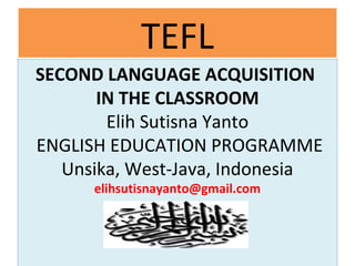 TEFLTEFL
SECOND LANGUAGE ACQUISITION
IN THE CLASSROOM
Elih Sutisna Yanto
ENGLISH EDUCATION PROGRAMME
Unsika, West-Java, Indonesia
elihsutisnayanto@gmail.com
SECOND LANGUAGE ACQUISITION
IN THE CLASSROOM
Elih Sutisna Yanto
ENGLISH EDUCATION PROGRAMME
Unsika, West-Java, Indonesia
elihsutisnayanto@gmail.com
 