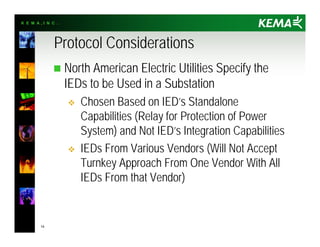 K E M A , I N C .
14
Protocol Considerations
n North American Electric Utilities Specify the
IEDs to be Used in a Substation
v Chosen Based on IED’s Standalone
Capabilities (Relay for Protection of Power
System) and Not IED’s Integration Capabilities
v IEDs From Various Vendors (Will Not Accept
Turnkey Approach From One Vendor With All
IEDs From that Vendor)
 