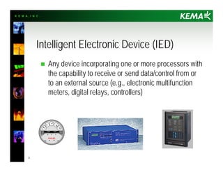 K E M A , I N C .
3
Intelligent Electronic Device (IED)
n Any device incorporating one or more processors with
the capability to receive or send data/control from or
to an external source (e.g., electronic multifunction
meters, digital relays, controllers)
 