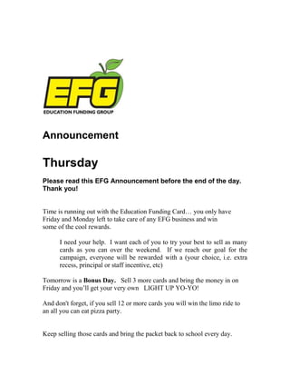 Announcement

Thursday
Please read this EFG Announcement before the end of the day.
Thank you!


Time is running out with the Education Funding Card… you only have
Friday and Monday left to take care of any EFG business and win
some of the cool rewards.

      I need your help. I want each of you to try your best to sell as many
      cards as you can over the weekend. If we reach our goal for the
      campaign, everyone will be rewarded with a (your choice, i.e. extra
      recess, principal or staff incentive, etc)

Tomorrow is a Bonus Day. Sell 3 more cards and bring the money in on
Friday and you’ll get your very own LIGHT UP YO-YO!

And don't forget, if you sell 12 or more cards you will win the limo ride to
an all you can eat pizza party.


Keep selling those cards and bring the packet back to school every day.
 