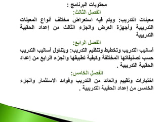 ‫البرنامج‬ ‫محتويات‬
:
‫الثالث‬ ‫الفصل‬
:
‫معينات‬
‫التدريب‬
:
‫ويتم‬
‫فيه‬
‫استعراض‬
‫مختلف‬
‫أنواع‬
‫المعين‬
‫ات‬
‫التدريبية‬
‫وأجهزة‬
‫العرض‬
‫والجزء‬
‫الثالث‬
‫من‬
‫إعداد‬
‫الحقيبة‬
‫التدريبية‬
‫الرابع‬ ‫الفصل‬
:
‫أساليب‬
‫التدريب‬
‫وتخطيط‬
‫وتنظيم‬
‫التدريب‬
:
‫ويتناول‬
‫أسالي‬
‫ب‬
‫التدريب‬
‫حسب‬
‫تصنيفاتها‬
‫المختلفة‬
‫وكيفية‬
‫تطبيقها‬
‫والجزء‬
‫الراب‬
‫ع‬
‫من‬
‫إعداد‬
‫الحقيبة‬
‫التدريبية‬
.
‫الخامس‬ ‫الفصل‬
:
‫اختبارات‬
‫وتقييم‬
‫والعائد‬
‫من‬
‫التدريب‬
‫وفوائد‬
‫االستثمار‬
‫وال‬
‫جزء‬
‫الخامس‬
‫من‬
‫إعداد‬
‫الحقيبة‬
‫التدريبية‬
.
 