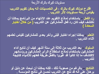 ‫ا‬ ‫تقويم‬ ‫يمكن‬ ‫أنه‬ ‫الخمسينات‬ ‫فى‬ ، ‫باترك‬ ‫كيرك‬ ‫دونالد‬ ‫اقترح‬
‫لتدريب‬
‫التدريب‬ ‫ألثر‬ ‫مستويات‬ ‫أربعة‬ ‫بقياس‬
.
‫الفعل‬ ‫رد‬
–
‫يم‬ ‫البرنامج‬ ‫من‬ ‫االنتهاء‬ ‫عند‬ ‫التقويم‬ ‫نماذج‬ ‫باستخدام‬
‫أن‬ ‫كننا‬
‫التدريب‬ ‫عن‬ ‫المشاركين‬ ‫فعل‬ ‫رد‬ ‫كان‬ ‫كيف‬ ‫نكتشف‬
(
‫اختب‬ ‫خالل‬ ‫من‬
‫ار‬
‫السعادة‬
)
‫التعلم‬
–
‫لقي‬ ‫للمشاركين‬ ‫بعدى‬ ‫وآخر‬ ‫قبلى‬ ‫اختبار‬ ‫إجراء‬ ‫يمكننا‬
‫تعلمهم‬ ‫اس‬
‫التدريب‬ ‫أثناء‬
.
‫السلوك‬
–
‫أ‬ ‫نتابع‬ ‫أن‬ ‫كيف‬ ‫أشهر‬ ‫ستة‬ ‫إلى‬ ‫ثالثة‬ ‫من‬ ‫التدريب‬ ‫بعد‬
‫داء‬
‫ورؤسائهم‬ ‫المشاركين‬ ‫الرأى‬ ‫استطالع‬ ‫نماذج‬ ‫باستخدام‬ ‫المشاركين‬
‫كن‬ ‫لألشياء‬ ‫فعلهم‬ ‫طريقة‬ ‫بالفعل‬ ‫غيروا‬ ‫قد‬ ‫كانوا‬ ‫إذا‬ ‫ما‬ ‫الكتشاف‬
‫تيجة‬
‫للتدريب‬
.
‫النتائج‬
–
‫دلي‬ ‫عن‬ ‫نبحث‬ ‫أن‬ ‫يمكننا‬ ‫فإنه‬ ، ‫ذلك‬ ‫صعوبة‬ ‫من‬ ‫بالرغم‬
‫أو‬ ‫ل‬
‫المؤسسة‬ ‫نتائج‬ ‫فى‬ ‫تحسن‬ ‫التدريب‬ ‫عن‬ ‫نتج‬ ‫قد‬ ‫أنه‬ ‫على‬ ‫برهان‬
.
 