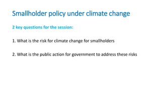 Smallholder policy under climate change
2 key questions for the session:
1. What is the risk for climate change for smallholders
2. What is the public action for government to address these risks
 