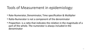 12
Tools of Measurement in epidemiology:
• Rate-Numerator, Denominator, Time specification & Multiplier
• Ratio-Numerator is not a component of the denominator
• Proportion- is a ratio that indicates the relation in the magnitude of a
part of the whole. The numerator is always included in the
denominator
 