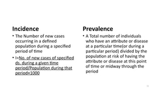 13
Incidence
• The Number of new cases
occurring in a defined
population during a specified
period of time
• I=No. of new cases of specified
ds. during a given time
period/Population during that
period×1000
Prevalence
• A Total number of individuals
who have an attribute or disease
at a particular time(or during a
particular period) divided by the
population at risk of having the
attribute or disease at this point
of time or midway through the
period
 