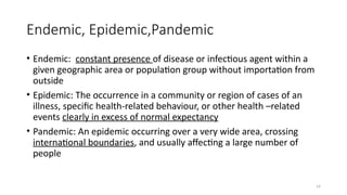 14
Endemic, Epidemic,Pandemic
• Endemic: constant presence of disease or infectious agent within a
given geographic area or population group without importation from
outside
• Epidemic: The occurrence in a community or region of cases of an
illness, specific health-related behaviour, or other health –related
events clearly in excess of normal expectancy
• Pandemic: An epidemic occurring over a very wide area, crossing
international boundaries, and usually affecting a large number of
people
 