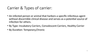 16
Carrier & Types of carrier:
• An infected person or animal that harbors a specific infectious agent
without discernible clinical disease and serves as a potential source of
infection for others.
• By Type: Incubatory Carriers, Convalescent Carriers, Healthy Carrier
• By Duration: Temporary,Chronic
 