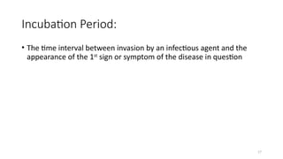 17
Incubation Period:
• The time interval between invasion by an infectious agent and the
appearance of the 1st
sign or symptom of the disease in question
 