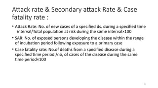 21
Attack rate & Secondary attack Rate & Case
fatality rate :
• Attack Rate: No. of new cases of a specified ds. during a specified time
interval/Total population at risk during the same interval×100
• SAR: No. of exposed persons developing the disease within the range
of incubation period following exposure to a primary case
• Case fatality rate: No.of deaths from a specified disease during a
specified time period /no, of cases of the disease during the same
time period×100
 
