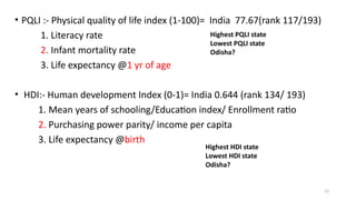 23
• PQLI :- Physical quality of life index (1-100)= India 77.67(rank 117/193)
1. Literacy rate
2. Infant mortality rate
3. Life expectancy @1 yr of age
• HDI:- Human development Index (0-1)= India 0.644 (rank 134/ 193)
1. Mean years of schooling/Education index/ Enrollment ratio
2. Purchasing power parity/ income per capita
3. Life expectancy @birth
Highest PQLI state
Lowest PQLI state
Odisha?
Highest HDI state
Lowest HDI state
Odisha?
 