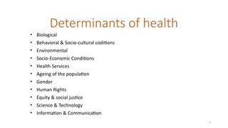 3
Determinants of health
• Biological
• Behavioral & Socio-cultural coditions
• Environmental
• Socio-Economic Conditions
• Health Services
• Ageing of the population
• Gender
• Human Rights
• Equity & social justice
• Science & Technology
• Information & Communication
 