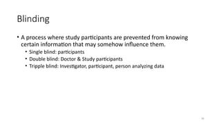 36
Blinding
• A process where study participants are prevented from knowing
certain information that may somehow influence them.
• Single blind: participants
• Double blind: Doctor & Study participants
• Tripple blind: Investigator, participant, person analyzing data
 