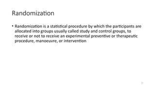 37
Randomization
• Randomization is a statistical procedure by which the participants are
allocated into groups usually called study and control groups, to
receive or not to receive an experimental preventive or therapeutic
procedure, manoeuvre, or intervention
 