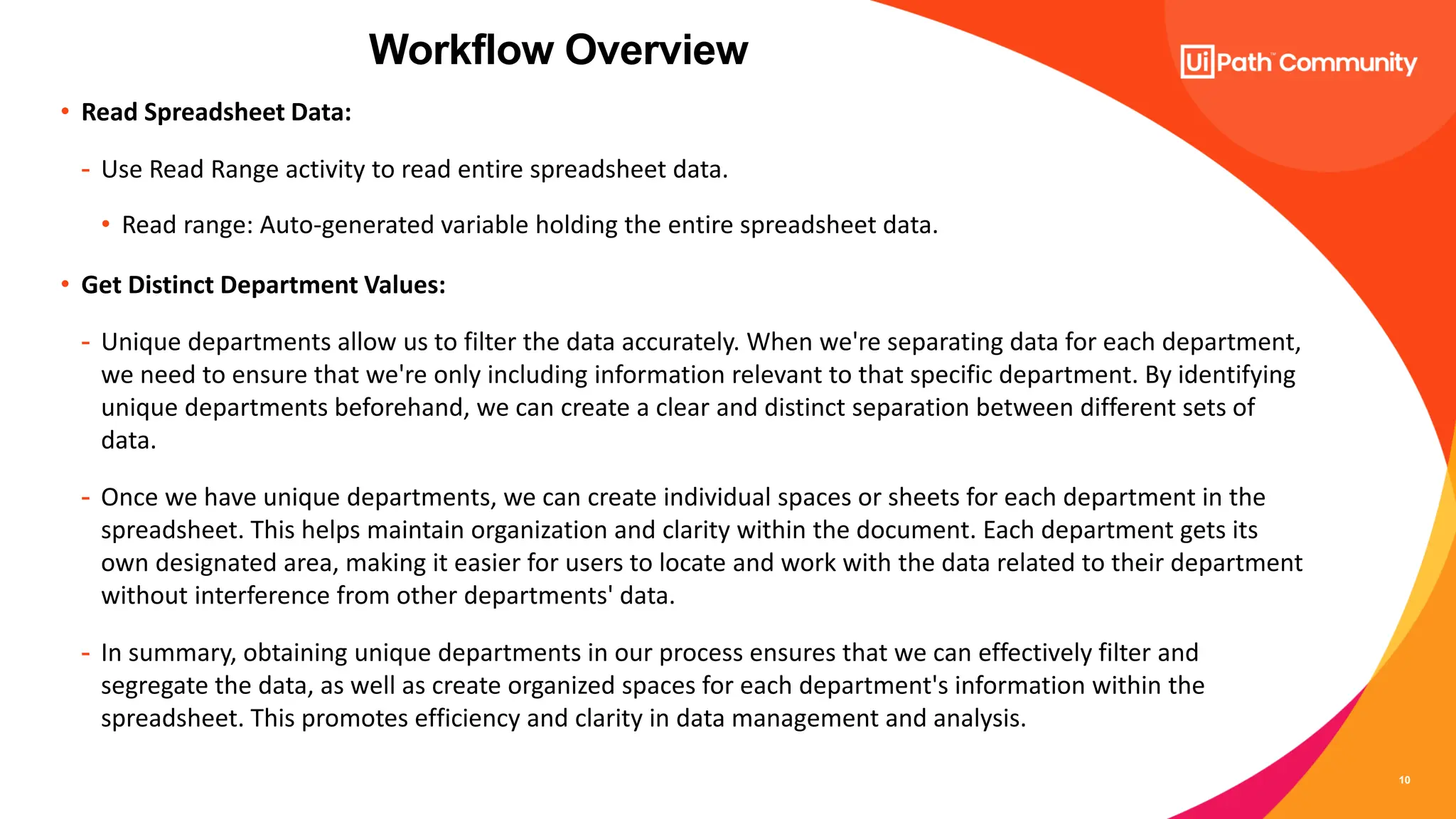 10
• Read Spreadsheet Data:
- Use Read Range activity to read entire spreadsheet data.
• Read range: Auto-generated variable holding the entire spreadsheet data.
• Get Distinct Department Values:
- Unique departments allow us to filter the data accurately. When we're separating data for each department,
we need to ensure that we're only including information relevant to that specific department. By identifying
unique departments beforehand, we can create a clear and distinct separation between different sets of
data.
- Once we have unique departments, we can create individual spaces or sheets for each department in the
spreadsheet. This helps maintain organization and clarity within the document. Each department gets its
own designated area, making it easier for users to locate and work with the data related to their department
without interference from other departments' data.
- In summary, obtaining unique departments in our process ensures that we can effectively filter and
segregate the data, as well as create organized spaces for each department's information within the
spreadsheet. This promotes efficiency and clarity in data management and analysis.
Workflow Overview
 