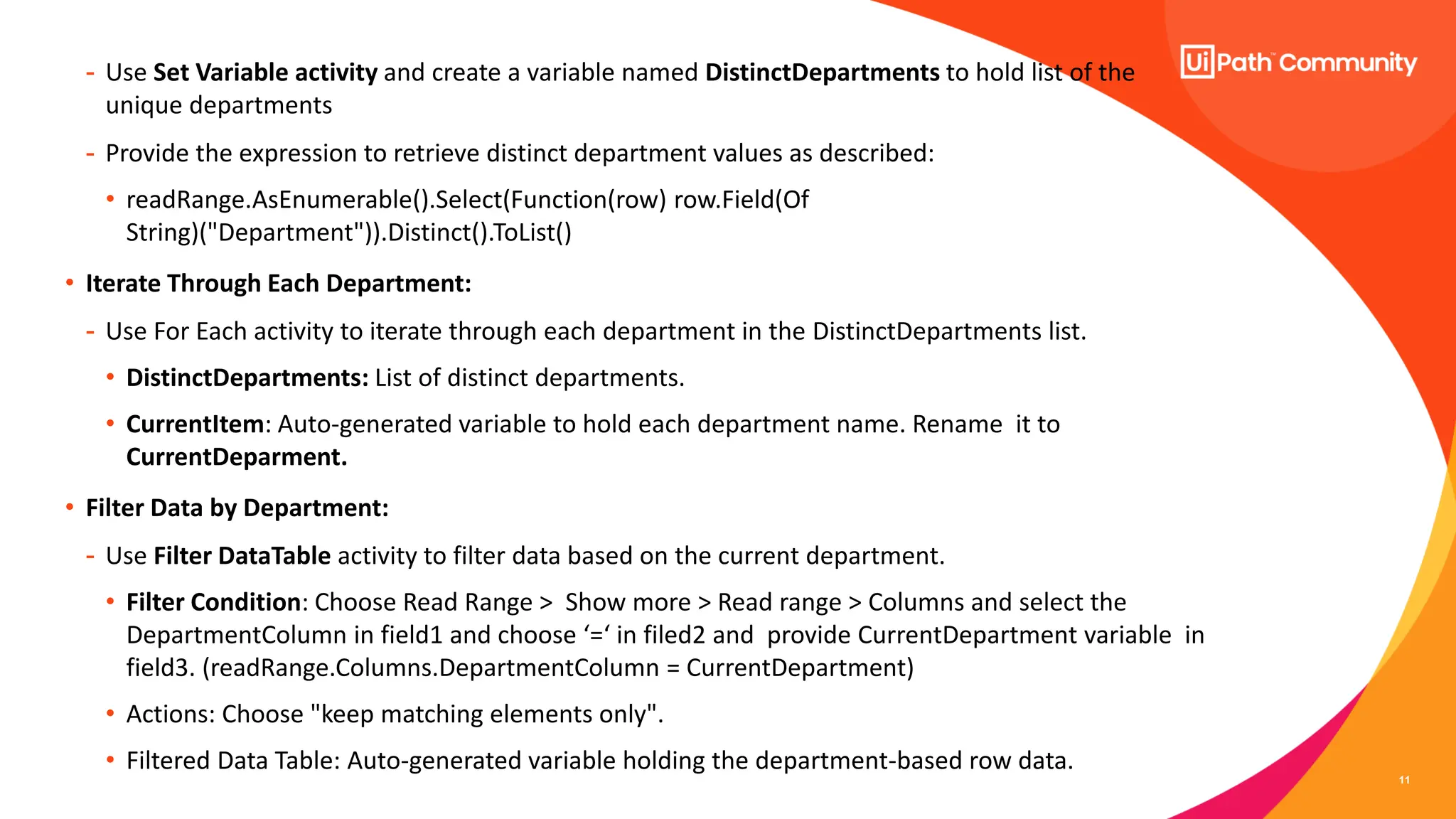 11
- Use Set Variable activity and create a variable named DistinctDepartments to hold list of the
unique departments
- Provide the expression to retrieve distinct department values as described:
• readRange.AsEnumerable().Select(Function(row) row.Field(Of
String)("Department")).Distinct().ToList()
• Iterate Through Each Department:
- Use For Each activity to iterate through each department in the DistinctDepartments list.
• DistinctDepartments: List of distinct departments.
• CurrentItem: Auto-generated variable to hold each department name. Rename it to
CurrentDeparment.
• Filter Data by Department:
- Use Filter DataTable activity to filter data based on the current department.
• Filter Condition: Choose Read Range > Show more > Read range > Columns and select the
DepartmentColumn in field1 and choose ‘=‘ in filed2 and provide CurrentDepartment variable in
field3. (readRange.Columns.DepartmentColumn = CurrentDepartment)
• Actions: Choose "keep matching elements only".
• Filtered Data Table: Auto-generated variable holding the department-based row data.
 