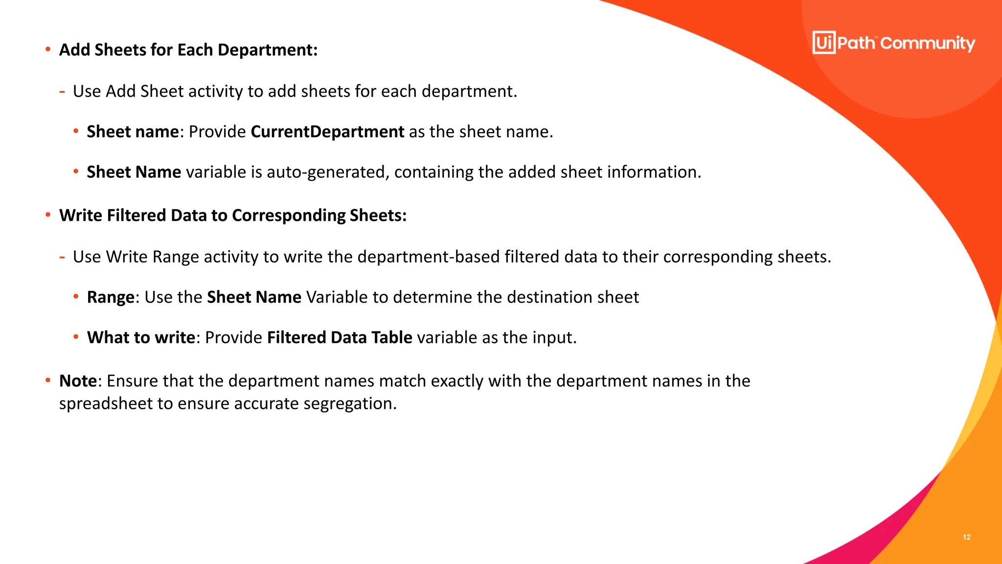 12
• Add Sheets for Each Department:
- Use Add Sheet activity to add sheets for each department.
• Sheet name: Provide CurrentDepartment as the sheet name.
• Sheet Name variable is auto-generated, containing the added sheet information.
• Write Filtered Data to Corresponding Sheets:
- Use Write Range activity to write the department-based filtered data to their corresponding sheets.
• Range: Use the Sheet Name Variable to determine the destination sheet
• What to write: Provide Filtered Data Table variable as the input.
• Note: Ensure that the department names match exactly with the department names in the
spreadsheet to ensure accurate segregation.
 