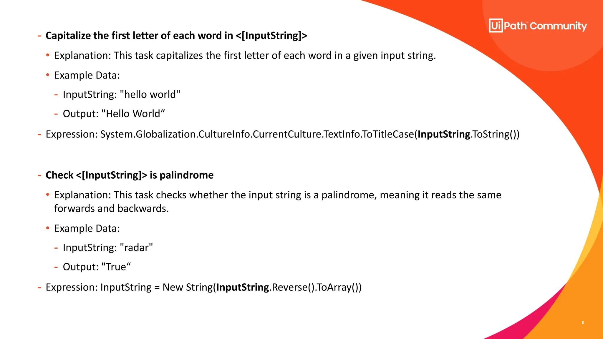 6
- Capitalize the first letter of each word in <[InputString]>
• Explanation: This task capitalizes the first letter of each word in a given input string.
• Example Data:
- InputString: "hello world"
- Output: "Hello World“
- Expression: System.Globalization.CultureInfo.CurrentCulture.TextInfo.ToTitleCase(InputString.ToString())
- Check <[InputString]> is palindrome
• Explanation: This task checks whether the input string is a palindrome, meaning it reads the same
forwards and backwards.
• Example Data:
- InputString: "radar"
- Output: "True“
- Expression: InputString = New String(InputString.Reverse().ToArray())
 