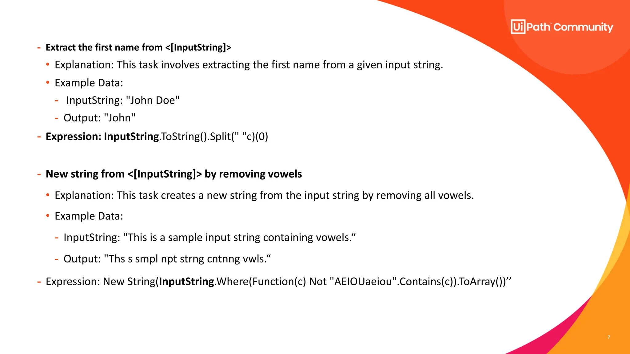 7
- Extract the first name from <[InputString]>
• Explanation: This task involves extracting the first name from a given input string.
• Example Data:
- InputString: "John Doe"
- Output: "John"
- Expression: InputString.ToString().Split(" "c)(0)
- New string from <[InputString]> by removing vowels
• Explanation: This task creates a new string from the input string by removing all vowels.
• Example Data:
- InputString: "This is a sample input string containing vowels.“
- Output: "Ths s smpl npt strng cntnng vwls.“
- Expression: New String(InputString.Where(Function(c) Not "AEIOUaeiou".Contains(c)).ToArray())’’
 