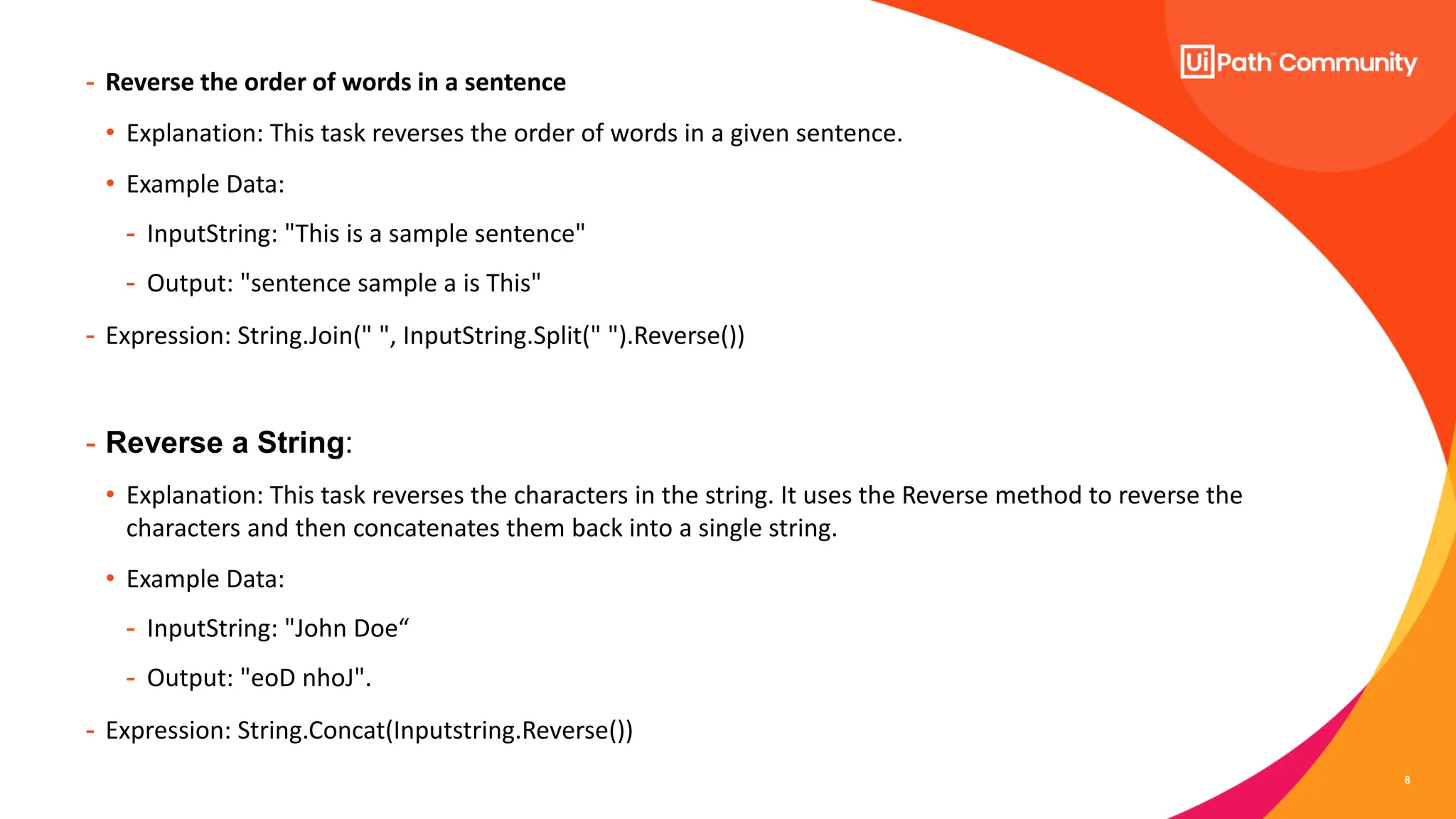 8
- Reverse the order of words in a sentence
• Explanation: This task reverses the order of words in a given sentence.
• Example Data:
- InputString: "This is a sample sentence"
- Output: "sentence sample a is This"
- Expression: String.Join(" ", InputString.Split(" ").Reverse())
- Reverse a String:
• Explanation: This task reverses the characters in the string. It uses the Reverse method to reverse the
characters and then concatenates them back into a single string.
• Example Data:
- InputString: "John Doe“
- Output: "eoD nhoJ".
- Expression: String.Concat(Inputstring.Reverse())
 