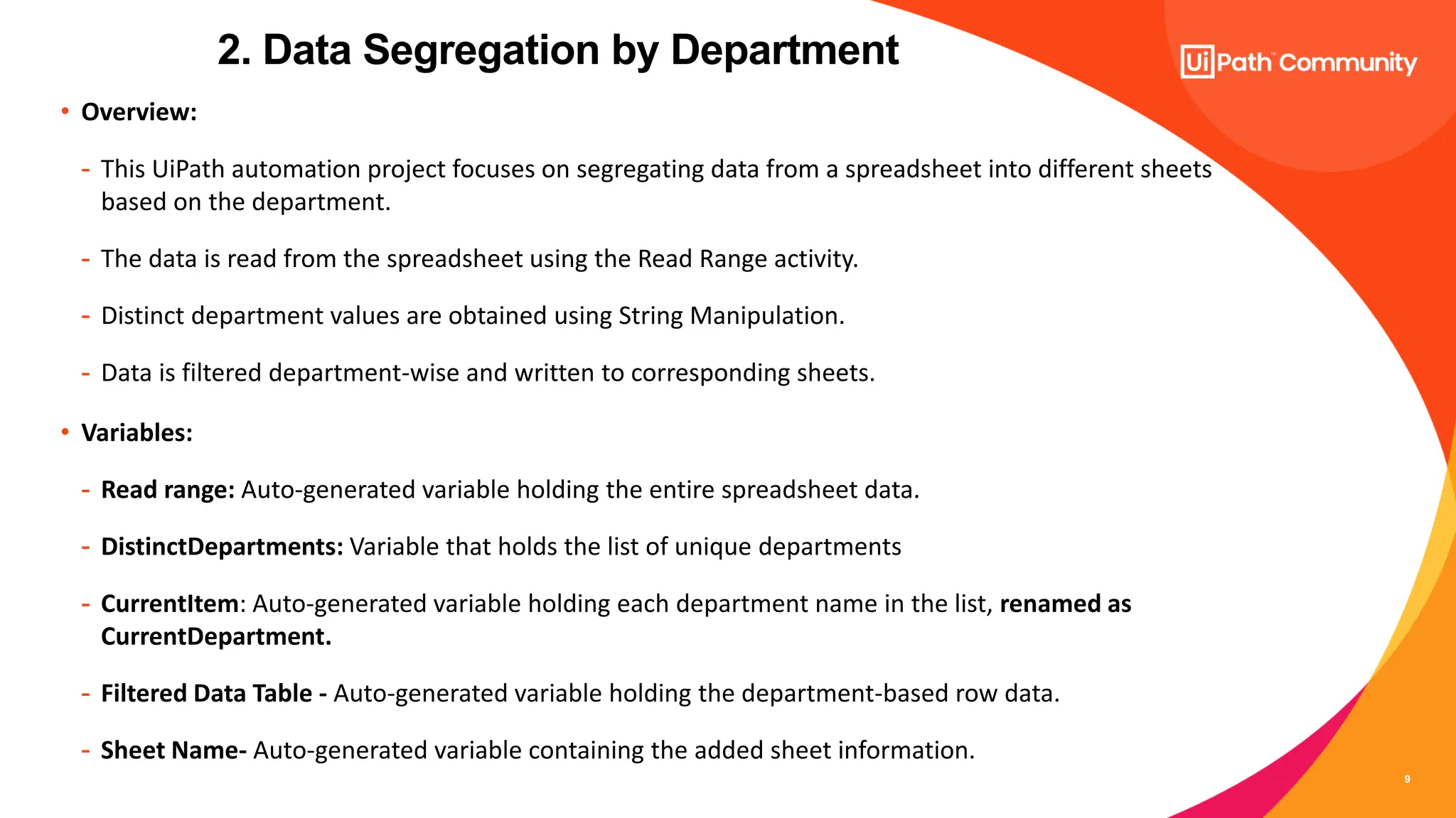 9
• Overview:
- This UiPath automation project focuses on segregating data from a spreadsheet into different sheets
based on the department.
- The data is read from the spreadsheet using the Read Range activity.
- Distinct department values are obtained using String Manipulation.
- Data is filtered department-wise and written to corresponding sheets.
• Variables:
- Read range: Auto-generated variable holding the entire spreadsheet data.
- DistinctDepartments: Variable that holds the list of unique departments
- CurrentItem: Auto-generated variable holding each department name in the list, renamed as
CurrentDepartment.
- Filtered Data Table - Auto-generated variable holding the department-based row data.
- Sheet Name- Auto-generated variable containing the added sheet information.
2. Data Segregation by Department
 