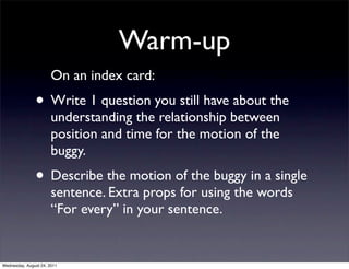 Warm-up
                       On an index card:
               • Write 1 question you still have about the
                       understanding the relationship between
                       position and time for the motion of the
                       buggy.
               • Describe the motion of the buggy in a single
                       sentence. Extra props for using the words
                       “For every” in your sentence.


Wednesday, August 24, 2011
 