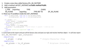 1. Create a new class called factory ZCL_XX_FACTORY
2. Add a method call GET_INSTANCE as Static method Public
3. Add parameters
I_TYPE importing TYPE CHAR1
EO_PLANE exporting TYPE REF TO ZIF_XX_PLANE
4. Move our if condition inside the GET_INSTANCE
data: lo_pass_plane type ref to zcl_xx_pass_plane,
lo_cargo_plane type ref to zcl_xx_cargo_plane.
if i_ptype = 'P'.
create object : lo_pass_plane.
eo_plane = lo_pass_plane.
elseif i_ptype = 'C'.
create object : lo_cargo_plane.
eo_plane = lo_cargo_plane. ""child object to parent - widening cast
else.
message 'plane not supported' type 'E'.
endif.
5. Come back to the report and just call the factory class and pass our type and receive interface object – in call class report
ZCL_XX_FACTORY=>get_instance(
exporting
i_ptype = ptyp " Single-Character Flag
importing
eo_plane = lo_if_plane " Airplane Interface
).
 