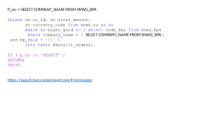 P_co -> SELECT COMPANY_NAME FROM SNWD_BPA
Select so~so_id, so~gross_amount,
so~currency_code from snwd_so as so
where so~buyer_guid in ( select node_key from snwd_bpa
where company_name = ( SELECT COMPANY_NAME FROM SNWD_BPA )
and bp_role = '01' )
into table @data(lt_orders).
If ( p_co co ‘SELECT’ )
RETURN;
ENDIF.
https://sapui5.hana.ondemand.com/#/demoapps
 
