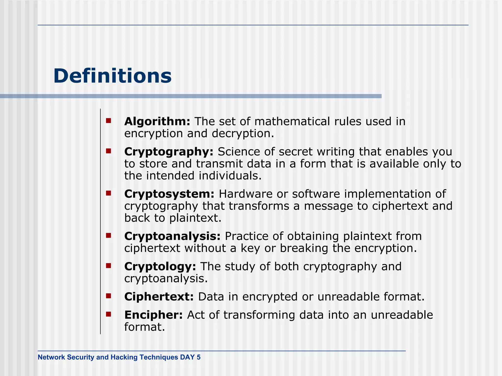 Definitions Algorithm:  The set of mathematical rules used in encryption and decryption. Cryptography:  Science of secret writing that enables you to store and transmit data in a form that is available only to the intended individuals. Cryptosystem:  Hardware or software implementation of cryptography that transforms a message to ciphertext and back to plaintext. Cryptoanalysis:  Practice of obtaining plaintext from ciphertext without a key or breaking the encryption. Cryptology:  The study of both cryptography and cryptoanalysis. Ciphertext:  Data in encrypted or unreadable format. Encipher:  Act of transforming data into an unreadable format. 