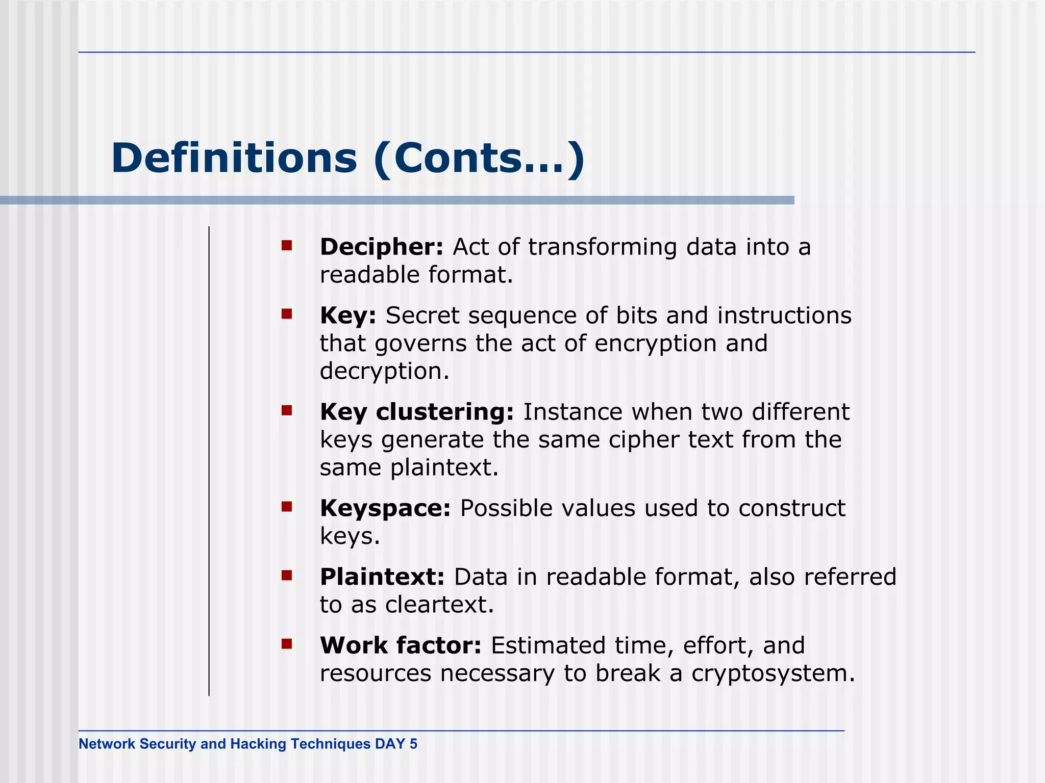Definitions (Conts…) Decipher:  Act of transforming data into a readable format. Key:  Secret sequence of bits and instructions that governs the act of encryption and decryption. Key clustering:  Instance when two different keys generate the same cipher text from the same plaintext. Keyspace:  Possible values used to construct keys. Plaintext:  Data in readable format, also referred to as cleartext. Work factor:   Estimated time, effort, and resources necessary to break a cryptosystem. 