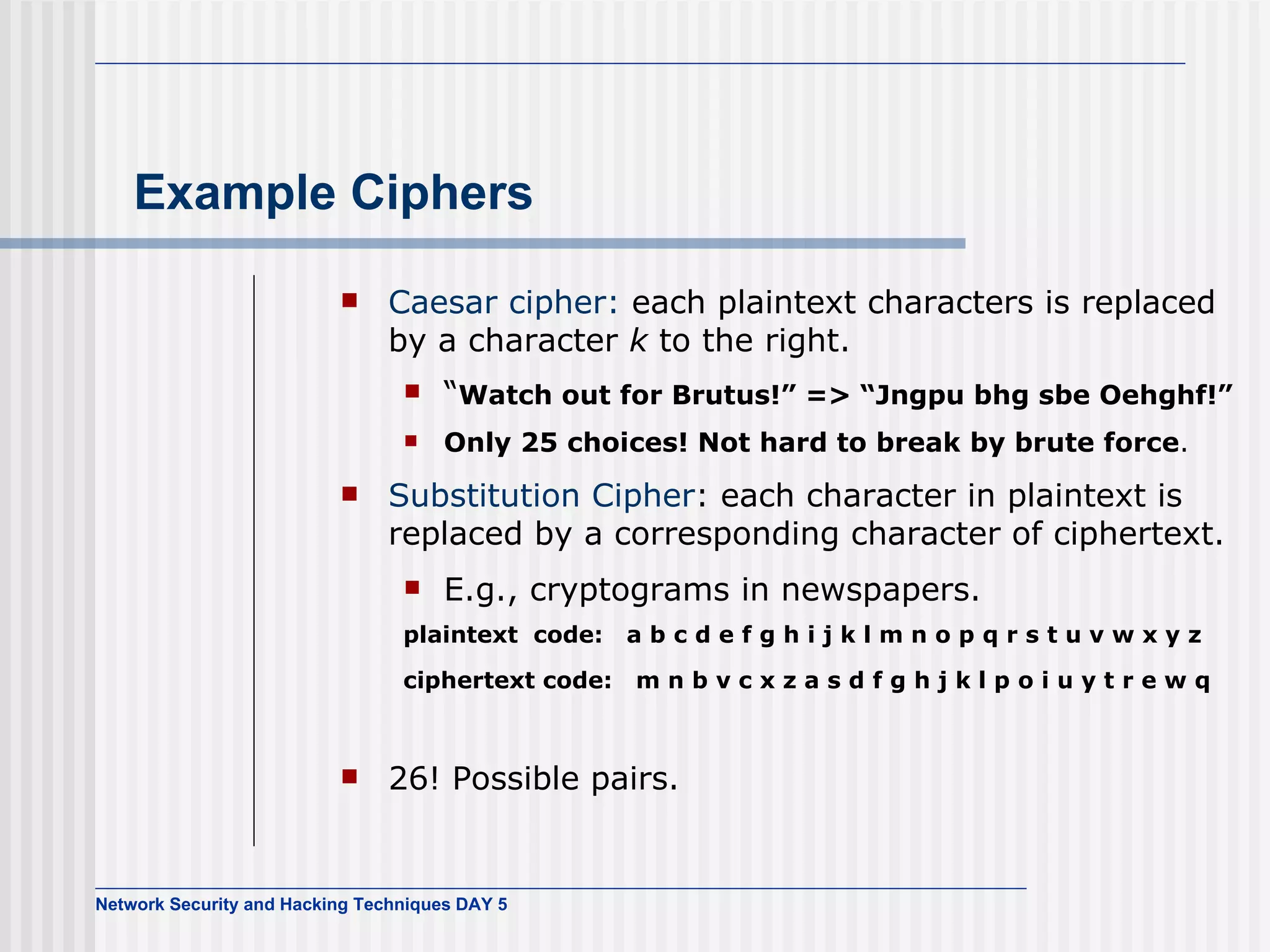 Example Ciphers Caesar cipher:  each plaintext characters is replaced by a character  k  to the right. “ Watch out for Brutus!” => “Jngpu bhg sbe Oehghf!” Only 25 choices! Not hard to break by brute force . Substitution Cipher : each character in plaintext is replaced by a corresponding character of ciphertext. E.g., cryptograms in newspapers. plaintext  code:  a b c d e f g h i j k l m n o p q r s t u v w x y z  ciphertext code:  m n b v c x z a s d f g h j k l p o i u y t r e w q   26! Possible pairs.  