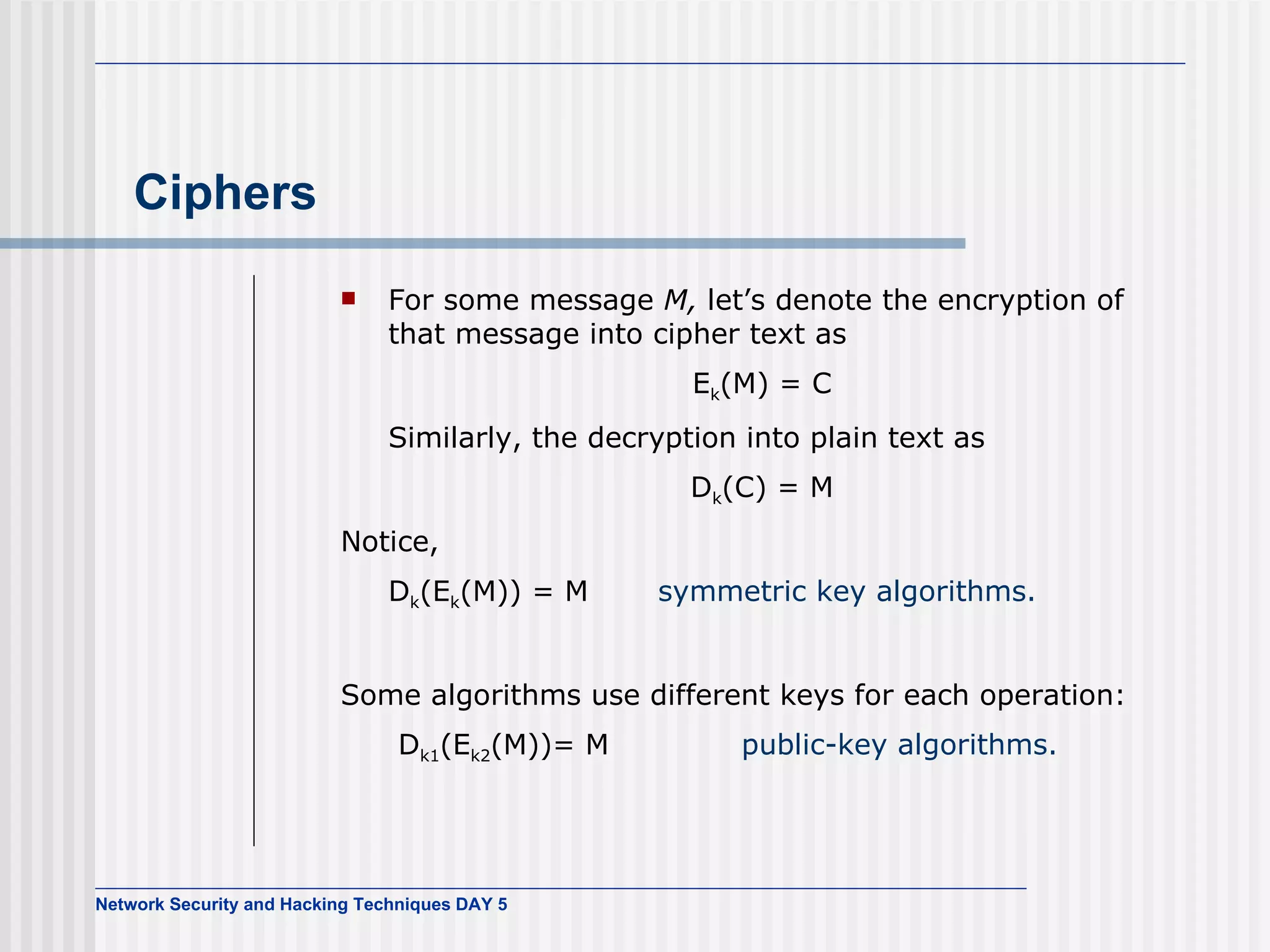 Ciphers For some message  M,  let’s denote the encryption of that message into cipher text as E k (M) = C Similarly, the decryption into plain text as D k (C) = M Notice, D k (E k (M)) = M  symmetric key algorithms. Some algorithms use different keys for each operation:   D k1 (E k2 (M))= M   public-key algorithms. 