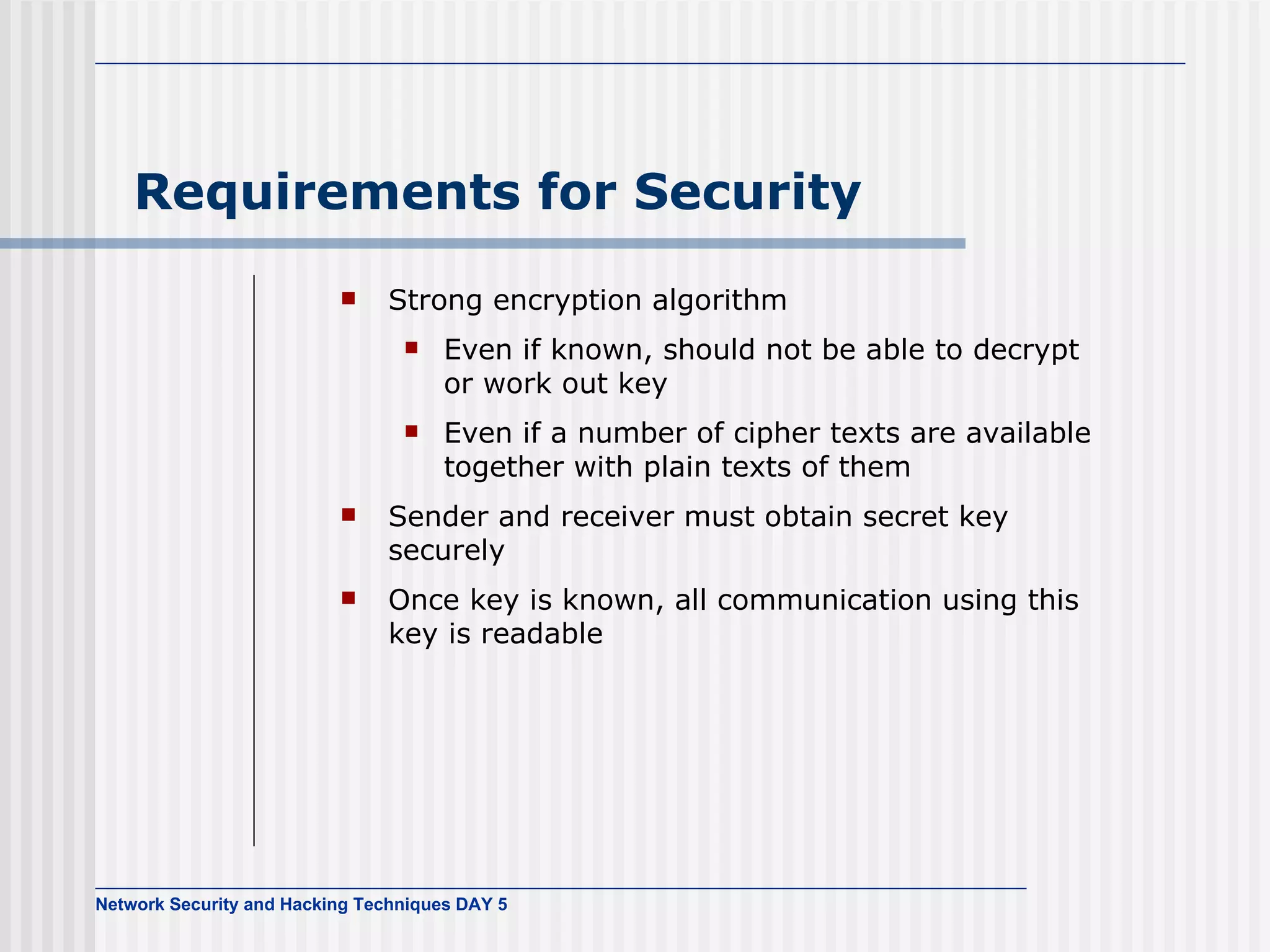 Requirements for Security Strong encryption algorithm Even if known, should not be able to decrypt or work out key Even if a number of cipher texts are available together with plain texts of them Sender and receiver must obtain secret key securely Once key is known, all communication using this key is readable 