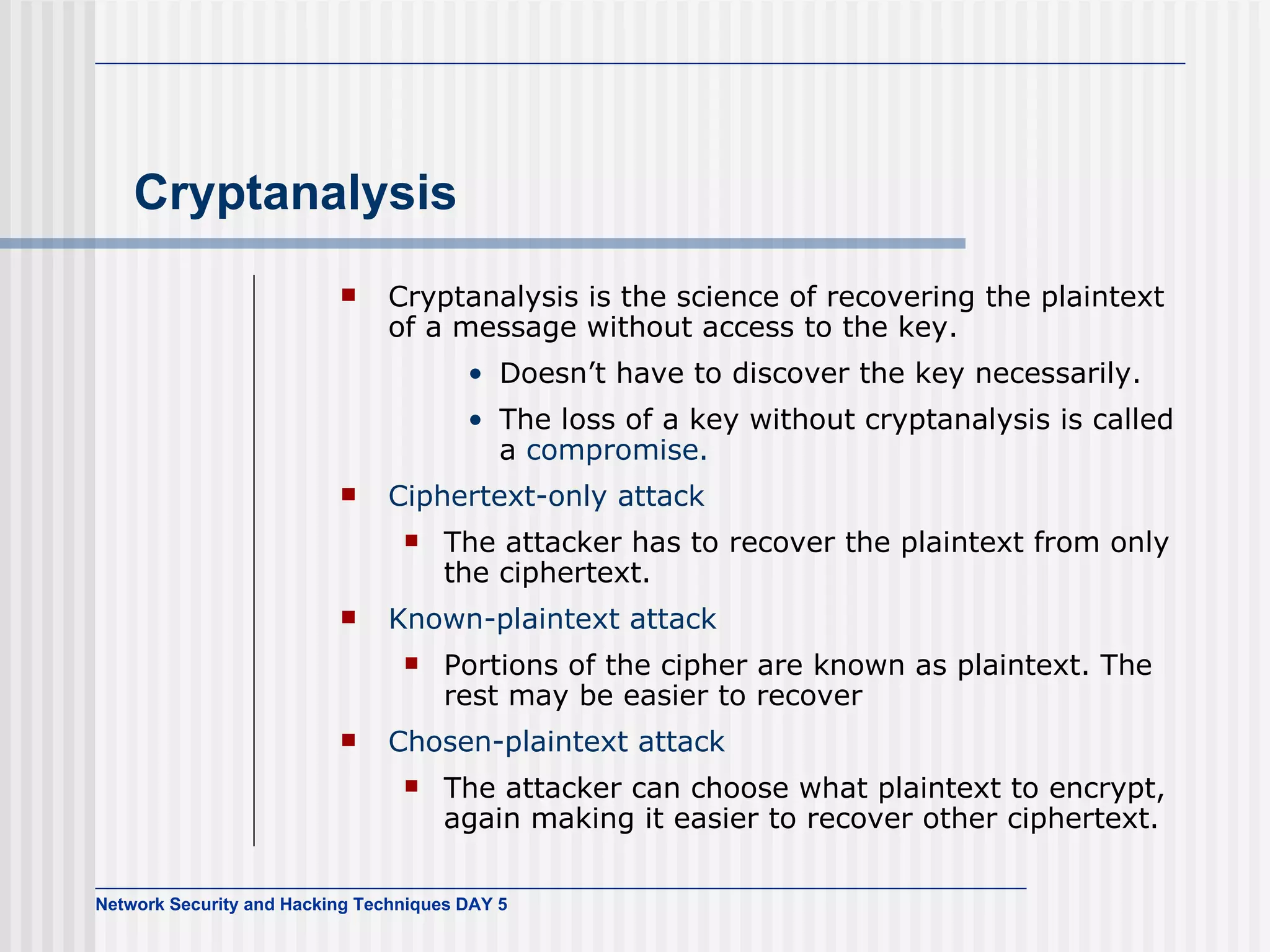 Cryptanalysis Cryptanalysis is the science of recovering the plaintext of a message without access to the key. Doesn’t have to discover the key necessarily. The loss of a key without cryptanalysis is called a  compromise. Ciphertext-only attack The attacker has to recover the plaintext from only the ciphertext. Known-plaintext attack Portions of the cipher are known as plaintext. The rest may be easier to recover Chosen-plaintext attack The attacker can choose what plaintext to encrypt, again making it easier to recover other ciphertext. 