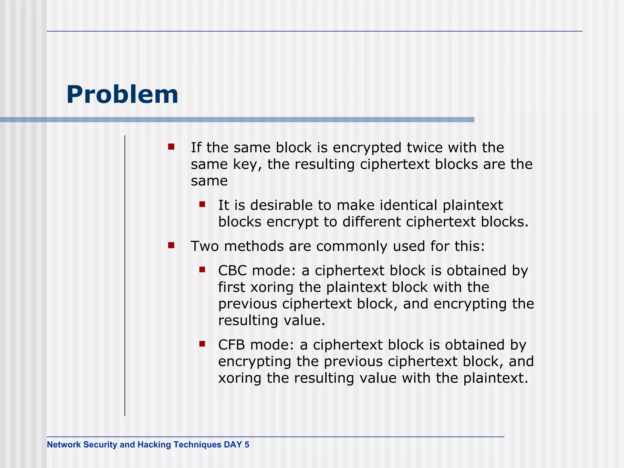 Problem If the same block is encrypted twice with the same key, the resulting ciphertext blocks are the same It is desirable to make identical plaintext blocks encrypt to different ciphertext blocks. Two methods are commonly used for this: CBC mode: a ciphertext block is obtained by first xoring the plaintext block with the previous ciphertext block, and encrypting the resulting value.  CFB mode: a ciphertext block is obtained by encrypting the previous ciphertext block, and xoring the resulting value with the plaintext. 