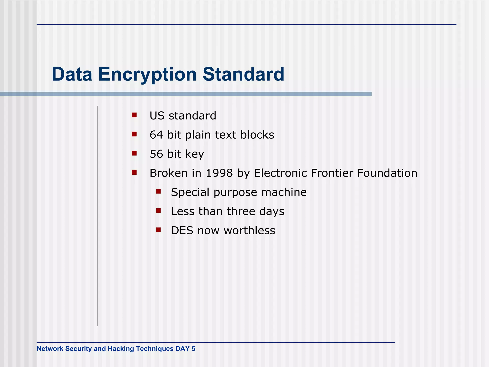 Data Encryption Standard US standard 64 bit plain text blocks 56 bit key Broken in 1998 by Electronic Frontier Foundation Special purpose machine Less than three days DES now worthless 