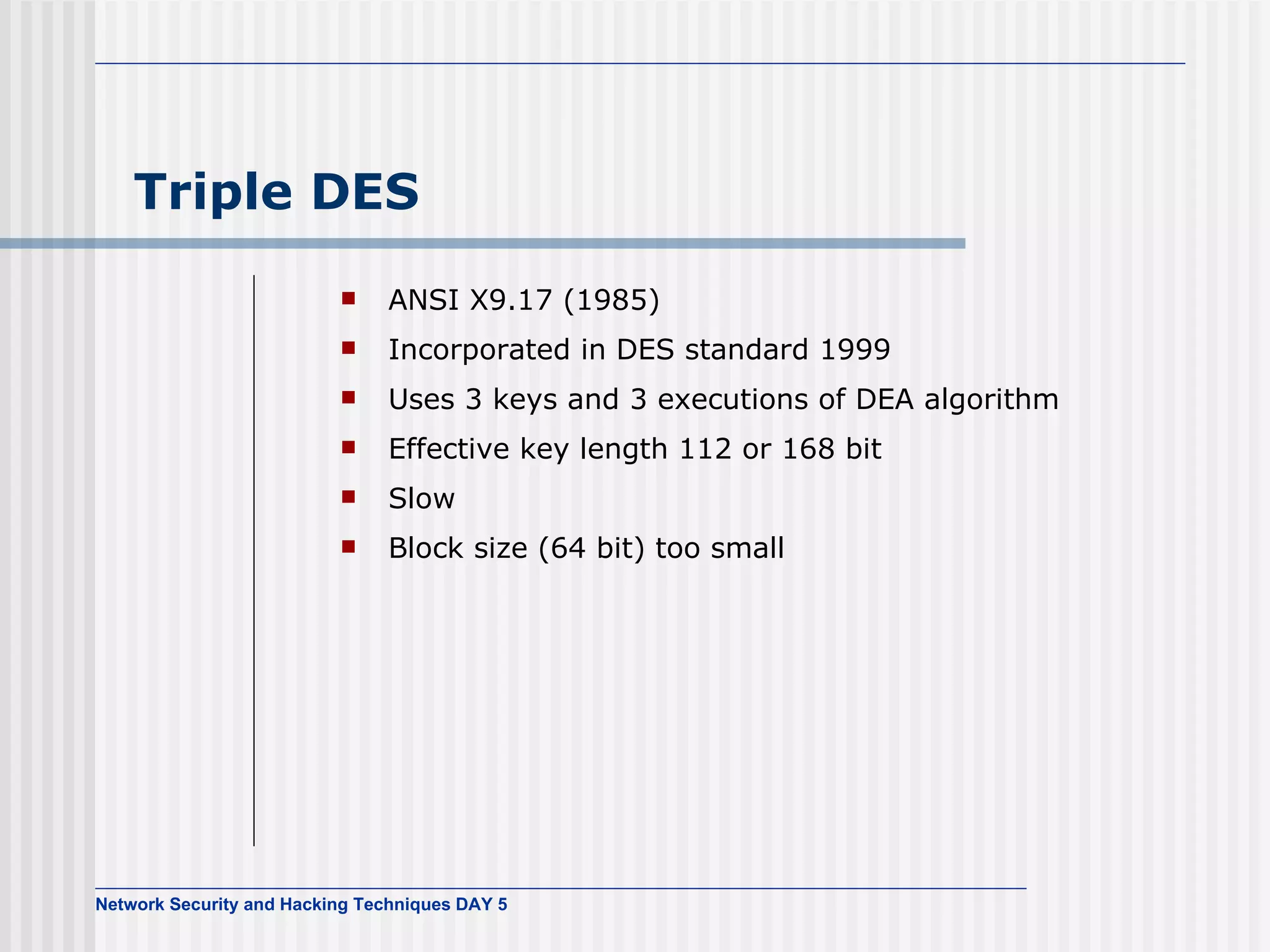 Triple DES ANSI X9.17 (1985) Incorporated in DES standard 1999 Uses 3 keys and 3 executions of DEA algorithm Effective key length  112 or  168 bit Slow Block size (64 bit) too small 
