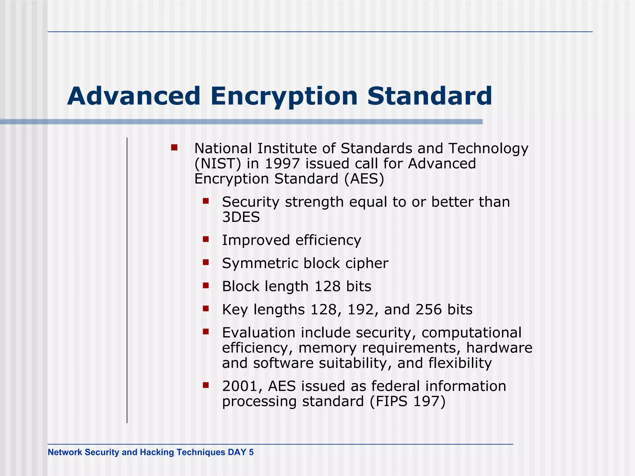 Advanced Encryption Standard National Institute of Standards and Technology (NIST) in 1997 issued call for Advanced Encryption Standard (AES) Security strength equal to or better than 3DES Improved efficiency Symmetric block cipher Block length 128 bits Key lengths 128, 192, and 256 bits Evaluation include security, computational efficiency, memory requirements, hardware and software suitability, and flexibility 2001, AES   issued as federal information processing standard (FIPS 197) 