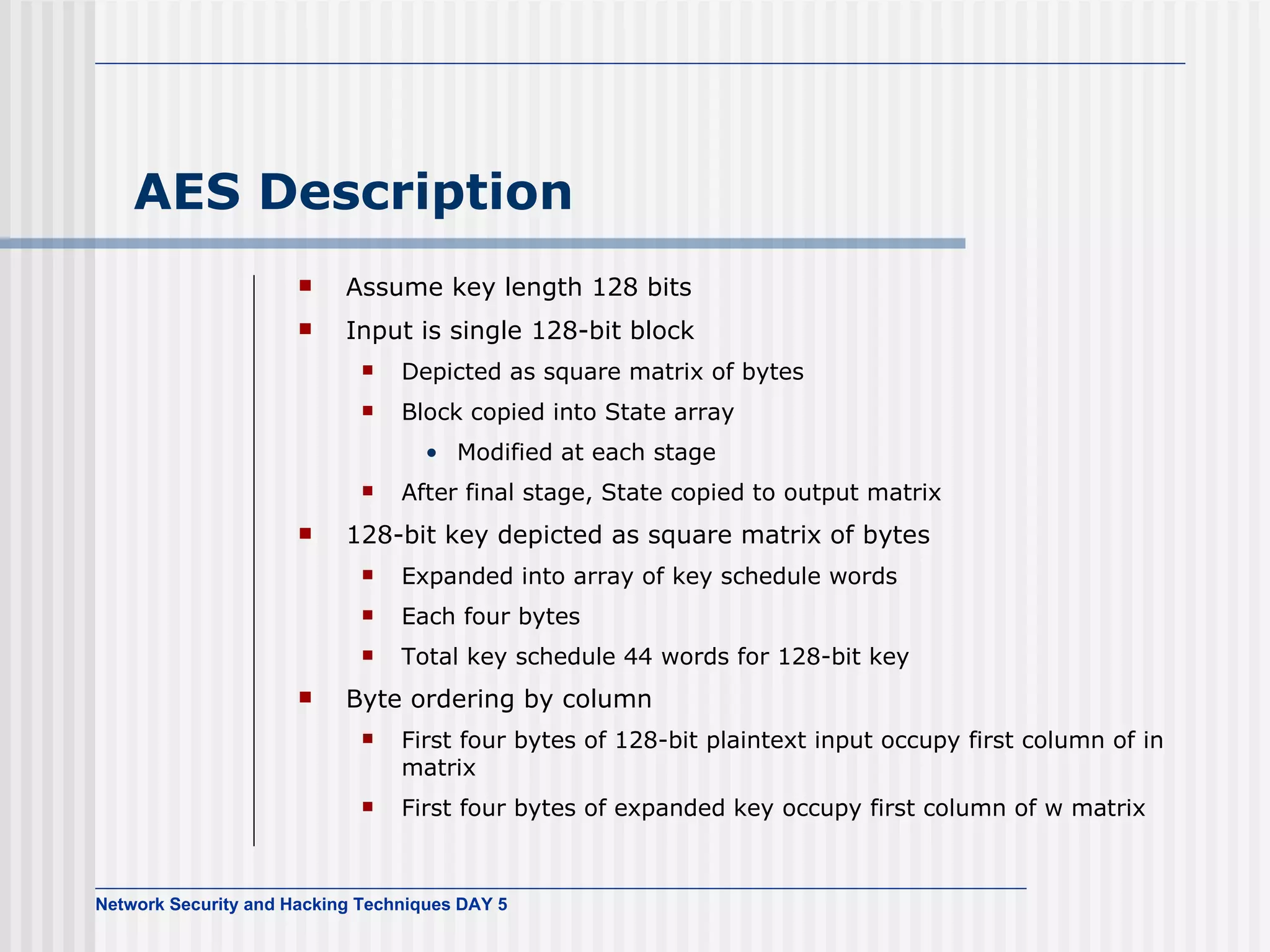AES Description Assume key length 128 bits Input is single 128-bit block Depicted as square matrix of bytes Block copied into State array Modified at each stage After final stage, State copied to output matrix 128-bit key depicted as square matrix of bytes Expanded into array of key schedule words Each four bytes Total key schedule 44 words for 128-bit key Byte ordering  by column First four bytes of   128-bit plaintext input occupy first column of in matrix First four bytes of expanded key   occupy first column of w matrix 