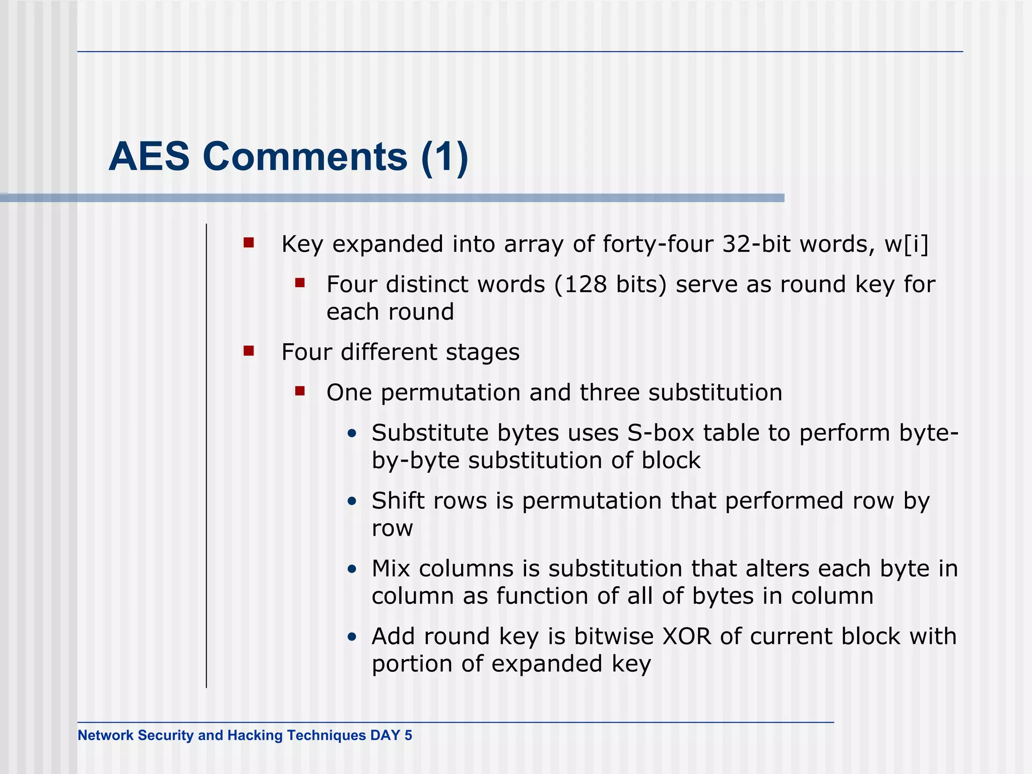AES Comments (1) Key expanded into array of forty-four 32-bit words, w[i] Four distinct words (128 bits) serve as round key for each round Four different stages One permutation and three substitution Substitute bytes  uses  S-box  table  to perform byte-by-byte substitution of block Shift rows  is  permutation that performed row by row Mix columns  is  substitution that alters each byte in column as function of all of bytes in column Add round key  is  bitwise XOR of current block with portion of expanded key 